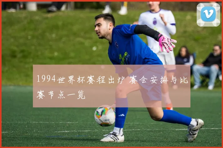 1994世界杯赛程出炉 赛会安排与比赛节点一览