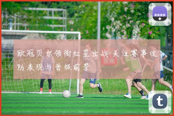 欧冠贝尔领衔红星出战 关注赛事攻防表现与晋级前景