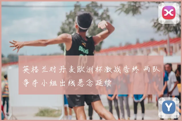 英格兰对丹麦欧洲杯激战告终 两队争夺小组出线悬念延续