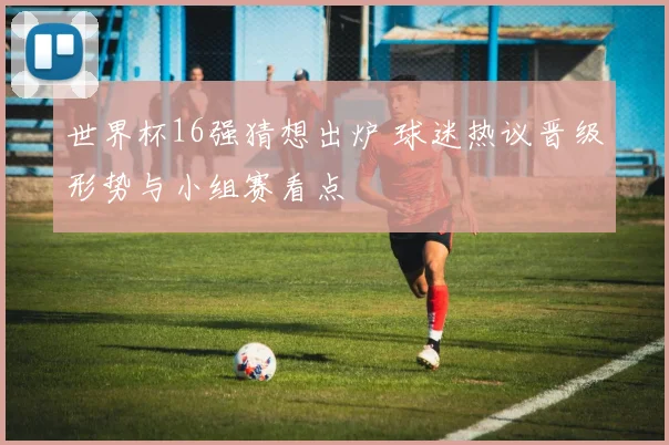 世界杯16强猜想出炉 球迷热议晋级形势与小组赛看点