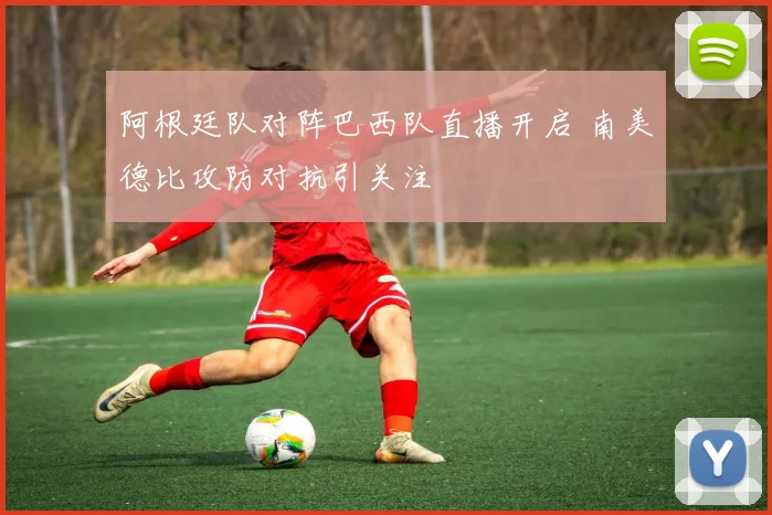 阿根廷队对阵巴西队直播开启 南美德比攻防对抗引关注