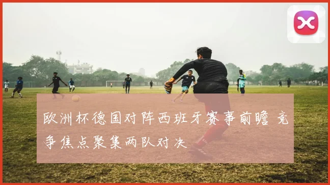 欧洲杯德国对阵西班牙赛事前瞻 竞争焦点聚集两队对决