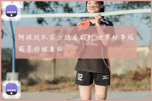 阿根廷队实力稳居前列 世界杯争冠前景仍被看好