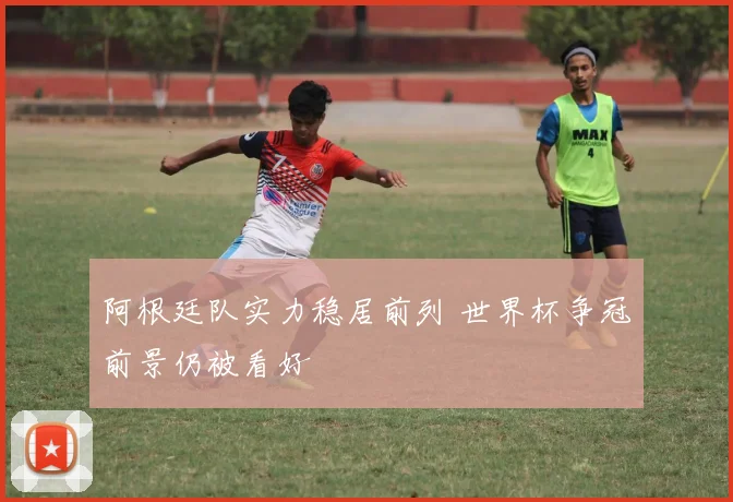 阿根廷队实力稳居前列 世界杯争冠前景仍被看好