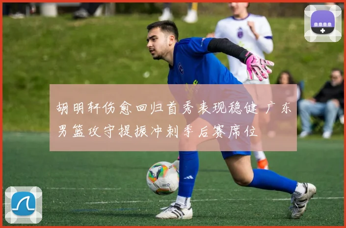 胡明轩伤愈回归首秀表现稳健 广东男篮攻守提振冲刺季后赛席位