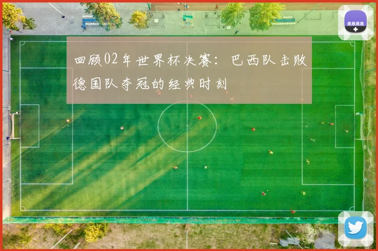 回顾02年世界杯决赛:巴西队击败德国队夺冠的经典时刻