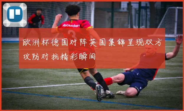 欧洲杯德国对阵英国集锦呈现双方攻防对抗精彩瞬间