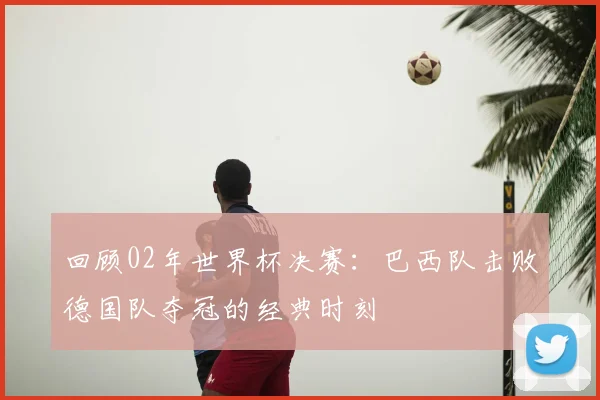 回顾02年世界杯决赛:巴西队击败德国队夺冠的经典时刻